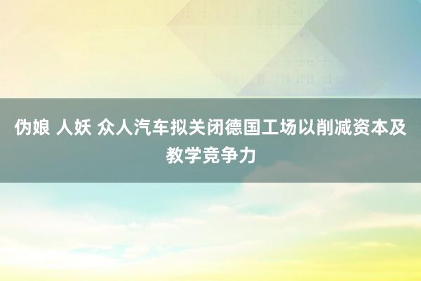 伪娘 人妖 众人汽车拟关闭德国工场 以削减资本及教学竞争力