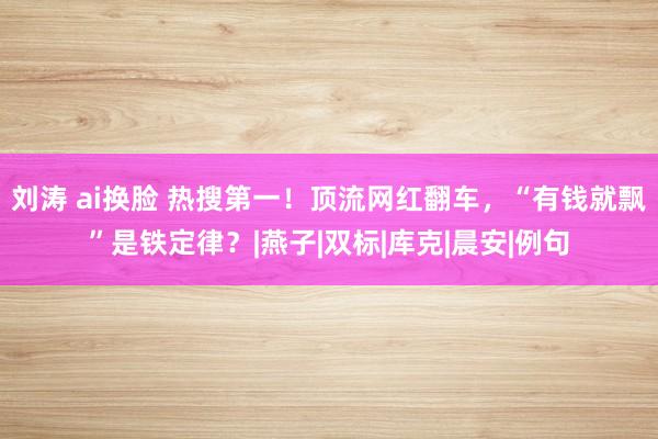 刘涛 ai换脸 热搜第一！顶流网红翻车，“有钱就飘”是铁定律？|燕子|双标|库克|晨安|例句