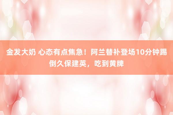 金发大奶 心态有点焦急！阿兰替补登场10分钟踢倒久保建英，吃到黄牌