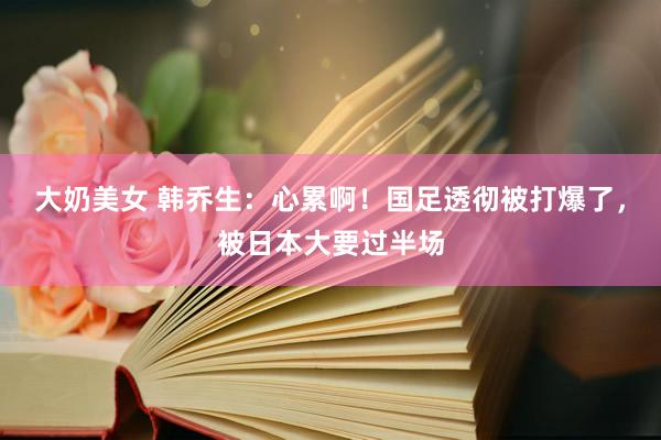 大奶美女 韩乔生：心累啊！国足透彻被打爆了，被日本大要过半场