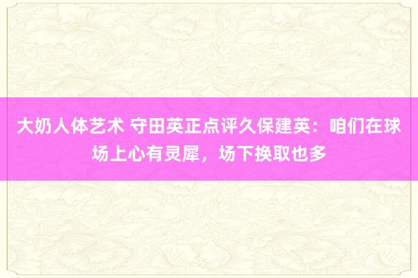 大奶人体艺术 守田英正点评久保建英：咱们在球场上心有灵犀，场下换取也多