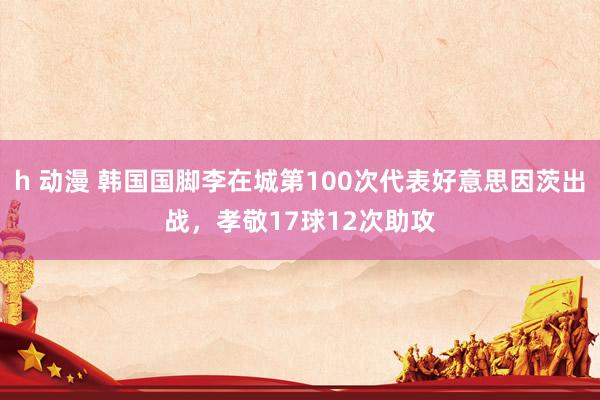 h 动漫 韩国国脚李在城第100次代表好意思因茨出战，孝敬17球12次助攻