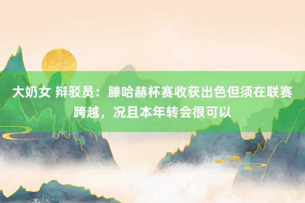 大奶女 辩驳员：滕哈赫杯赛收获出色但须在联赛跨越，况且本年转会很可以