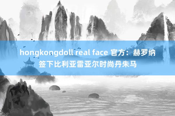 hongkongdoll real face 官方：赫罗纳签下比利亚雷亚尔时尚丹朱马