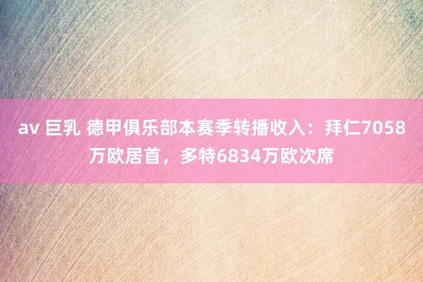 av 巨乳 德甲俱乐部本赛季转播收入：拜仁7058万欧居首，多特6834万欧次席