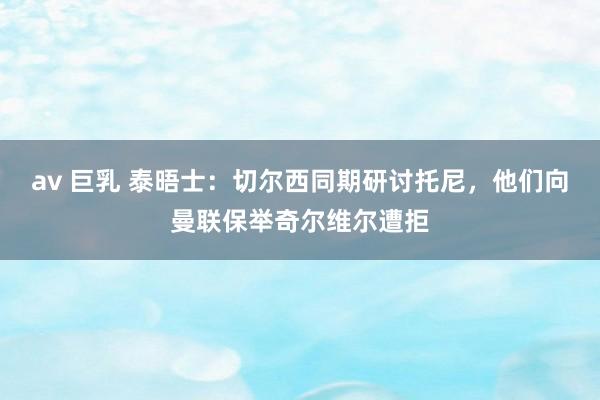 av 巨乳 泰晤士：切尔西同期研讨托尼，他们向曼联保举奇尔维尔遭拒