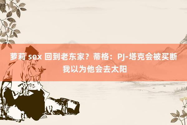 萝莉 sex 回到老东家？蒂格：PJ-塔克会被买断 我以为他会去太阳