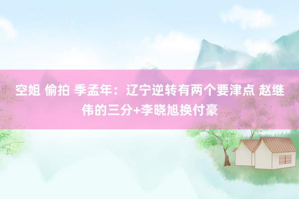 空姐 偷拍 季孟年：辽宁逆转有两个要津点 赵继伟的三分+李晓旭换付豪