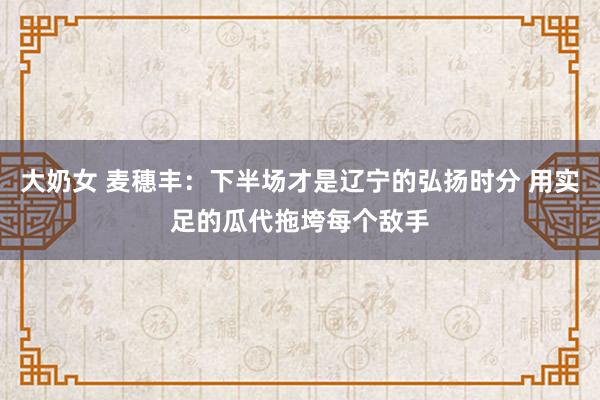 大奶女 麦穗丰：下半场才是辽宁的弘扬时分 用实足的瓜代拖垮每个敌手