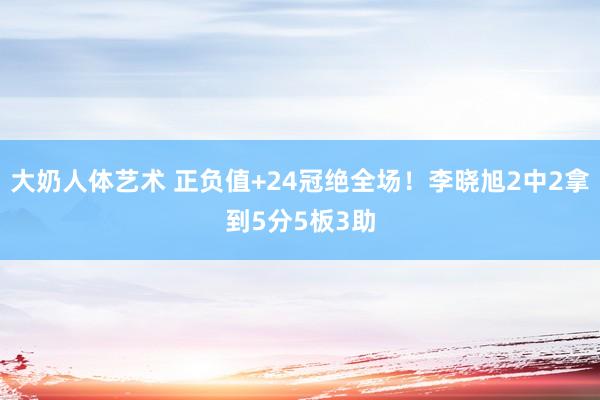 大奶人体艺术 正负值+24冠绝全场！李晓旭2中2拿到5分5板3助
