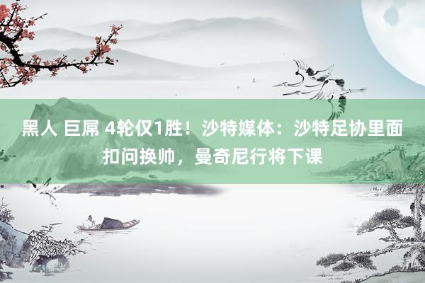 黑人 巨屌 4轮仅1胜！沙特媒体：沙特足协里面扣问换帅，曼奇尼行将下课