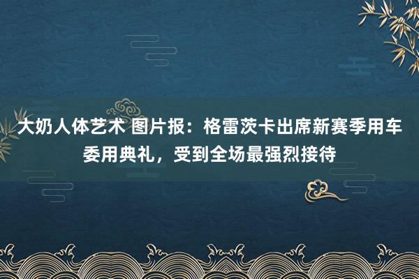 大奶人体艺术 图片报：格雷茨卡出席新赛季用车委用典礼，受到全场最强烈接待