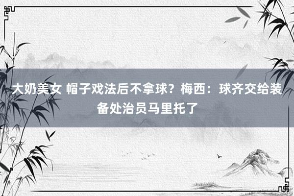 大奶美女 帽子戏法后不拿球？梅西：球齐交给装备处治员马里托了
