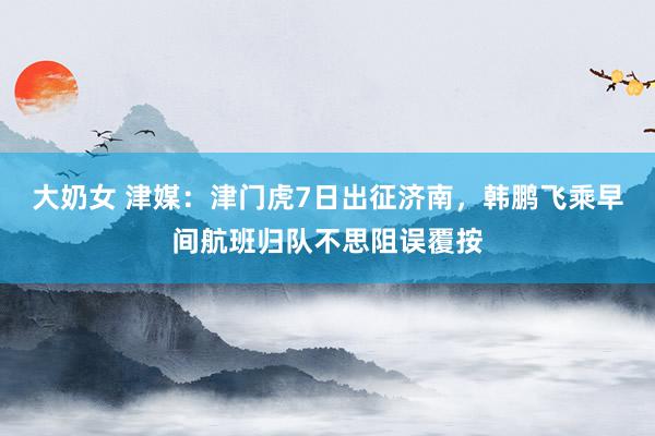 大奶女 津媒：津门虎7日出征济南，韩鹏飞乘早间航班归队不思阻误覆按