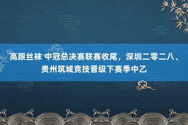 高跟丝袜 中冠总决赛联赛收尾，深圳二零二八、贵州筑城竞技晋级下赛季中乙