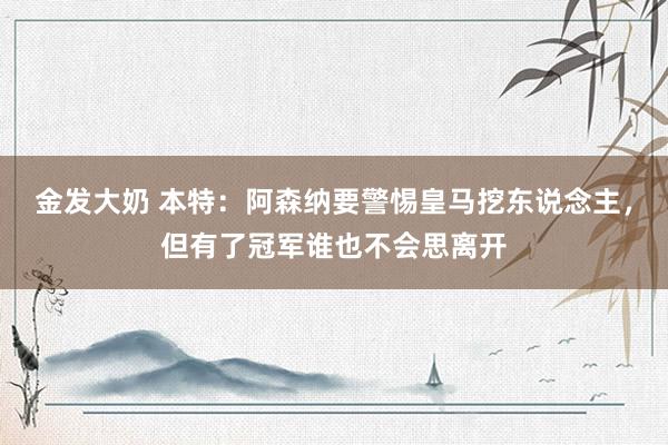 金发大奶 本特：阿森纳要警惕皇马挖东说念主，但有了冠军谁也不会思离开