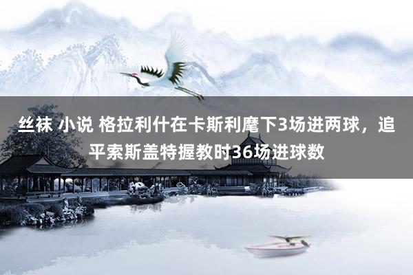 丝袜 小说 格拉利什在卡斯利麾下3场进两球，追平索斯盖特握教时36场进球数