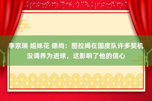 李宗瑞 姐妹花 德尚：图拉姆在国度队许多契机没调养为进球，这影响了他的信心