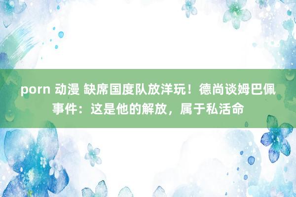 porn 动漫 缺席国度队放洋玩！德尚谈姆巴佩事件：这是他的解放，属于私活命