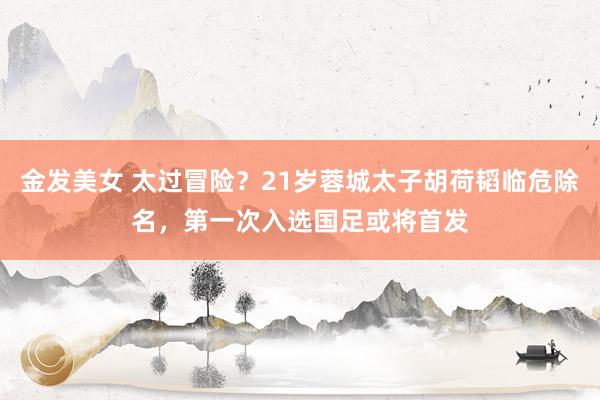 金发美女 太过冒险？21岁蓉城太子胡荷韬临危除名，第一次入选国足或将首发