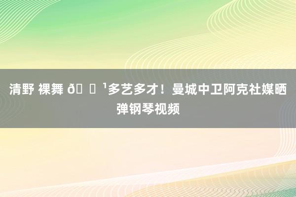 清野 裸舞 🎹多艺多才！曼城中卫阿克社媒晒弹钢琴视频