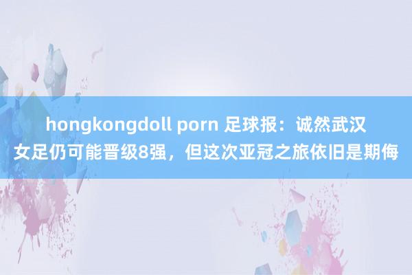 hongkongdoll porn 足球报：诚然武汉女足仍可能晋级8强，但这次亚冠之旅依旧是期侮