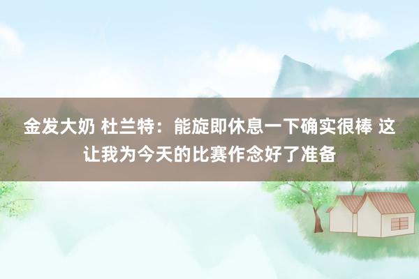 金发大奶 杜兰特：能旋即休息一下确实很棒 这让我为今天的比赛作念好了准备