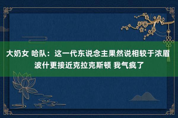 大奶女 哈队：这一代东说念主果然说相较于浓眉 波什更接近克拉克斯顿 我气疯了