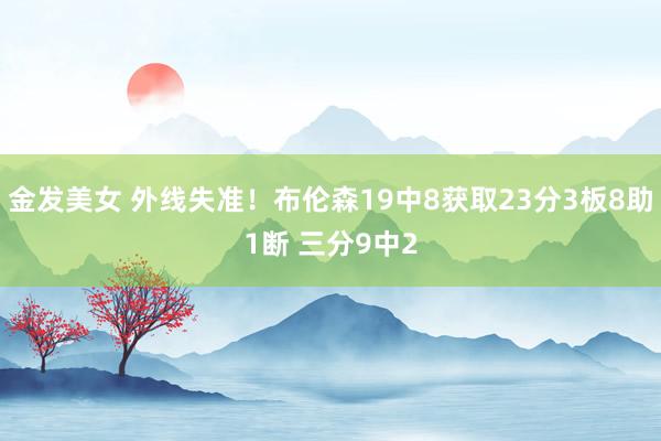 金发美女 外线失准！布伦森19中8获取23分3板8助1断 三分9中2