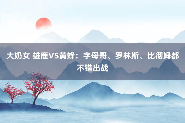 大奶女 雄鹿VS黄蜂：字母哥、罗林斯、比彻姆都不错出战