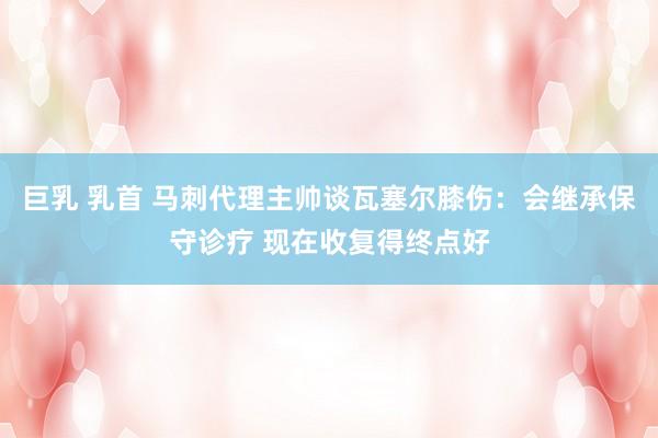 巨乳 乳首 马刺代理主帅谈瓦塞尔膝伤：会继承保守诊疗 现在收复得终点好
