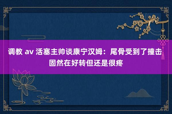 调教 av 活塞主帅谈康宁汉姆：尾骨受到了撞击 固然在好转但还是很疼
