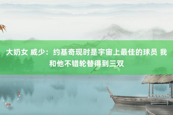 大奶女 威少：约基奇现时是宇宙上最佳的球员 我和他不错轮替得到三双