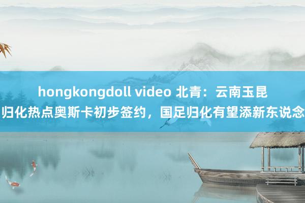 hongkongdoll video 北青：云南玉昆和归化热点奥斯卡初步签约，国足归化有望添新东说念主