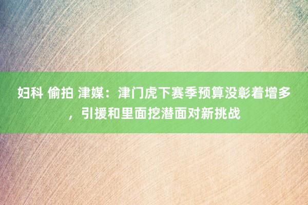 妇科 偷拍 津媒：津门虎下赛季预算没彰着增多，引援和里面挖潜面对新挑战