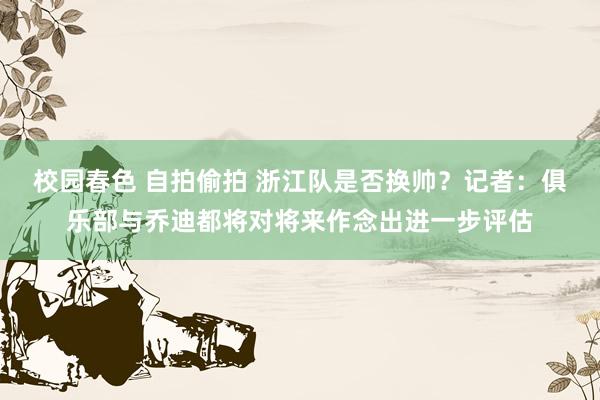 校园春色 自拍偷拍 浙江队是否换帅？记者：俱乐部与乔迪都将对将来作念出进一步评估