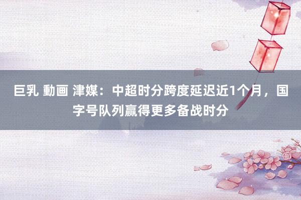 巨乳 動画 津媒：中超时分跨度延迟近1个月，国字号队列赢得更多备战时分