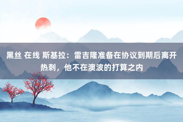 黑丝 在线 斯基拉：雷吉隆准备在协议到期后离开热刺，他不在澳波的打算之内