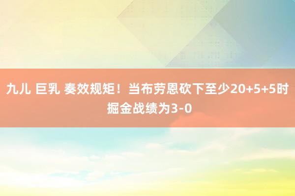 九儿 巨乳 奏效规矩！当布劳恩砍下至少20+5+5时 掘金战绩为3-0