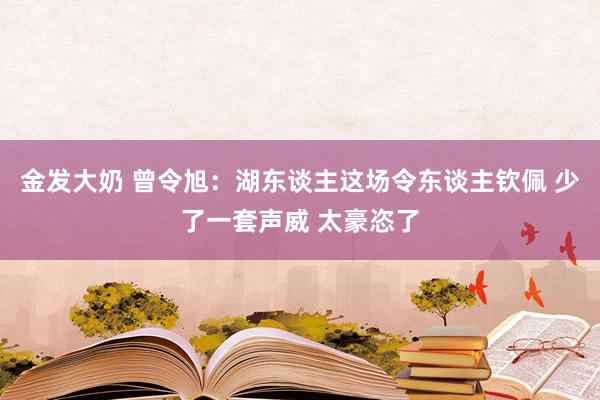 金发大奶 曾令旭：湖东谈主这场令东谈主钦佩 少了一套声威 太豪恣了