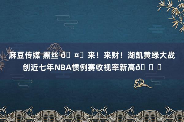 麻豆传媒 黑丝 🤑来！来财！湖凯黄绿大战创近七年NBA惯例赛收视率新高📈