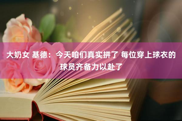 大奶女 基德：今天咱们真实拼了 每位穿上球衣的球员齐备力以赴了