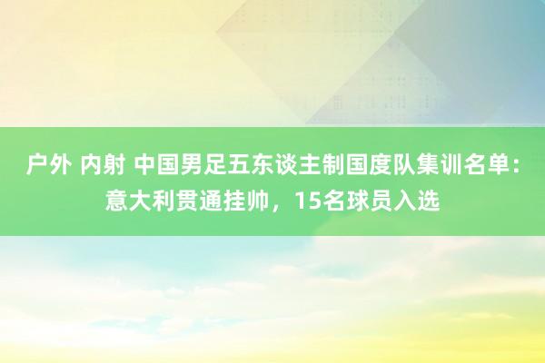 户外 内射 中国男足五东谈主制国度队集训名单：意大利贯通挂帅，15名球员入选