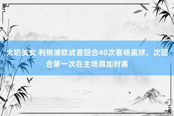 大奶美女 利物浦欧战首回合40次客场赢球，次回合第一次在主场踢加时赛