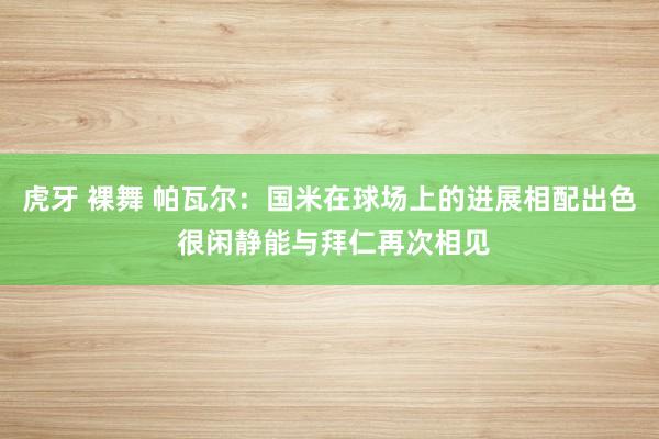 虎牙 裸舞 帕瓦尔：国米在球场上的进展相配出色 很闲静能与拜仁再次相见