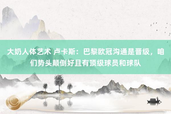 大奶人体艺术 卢卡斯：巴黎欧冠沟通是晋级，咱们势头颠倒好且有顶级球员和球队