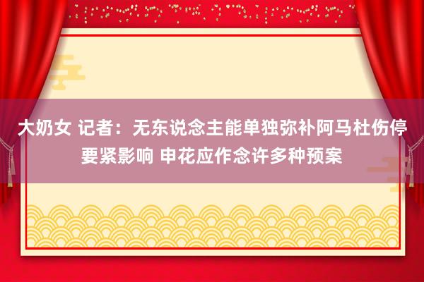 大奶女 记者：无东说念主能单独弥补阿马杜伤停要紧影响 申花应作念许多种预案