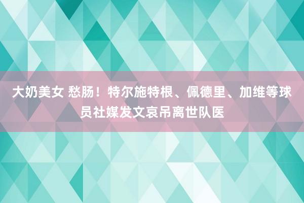 大奶美女 愁肠！特尔施特根、佩德里、加维等球员社媒发文哀吊离世队医