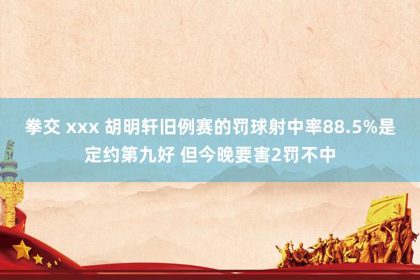 拳交 xxx 胡明轩旧例赛的罚球射中率88.5%是定约第九好 但今晚要害2罚不中