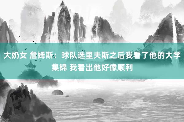 大奶女 詹姆斯：球队选里夫斯之后我看了他的大学集锦 我看出他好像顺利
